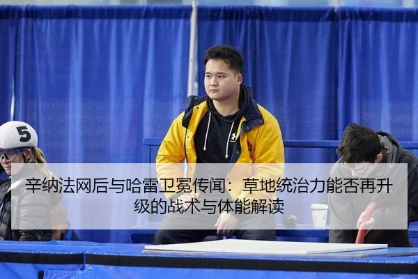 辛纳法网后与哈雷卫冕传闻：草地统治力能否再升级的战术与体能解读