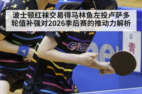波士顿红袜交易得马林鱼左投卢萨多 轮值补强对2026季后赛的推动力解析