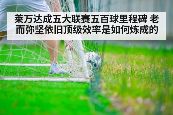 莱万达成五大联赛五百球里程碑 老而弥坚依旧顶级效率是如何炼成的