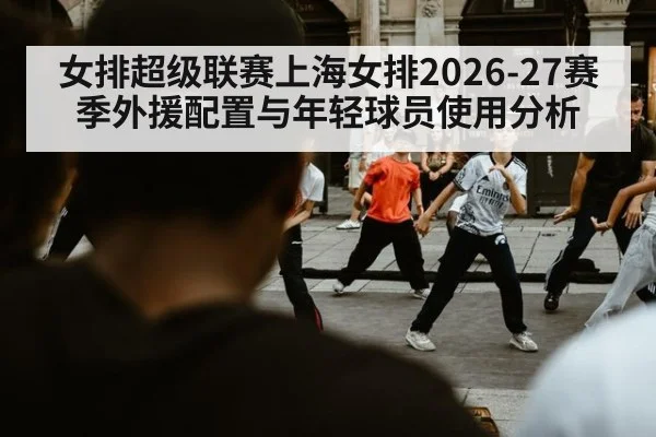 女排超级联赛上海女排2026-27赛季外援配置与年轻球员使用分析